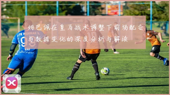 姆巴佩在皇马战术调整下前场配合与数据变化的深度分析与解读